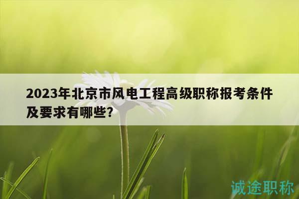 2023年北京市風電工程高級職稱報考條件及要求有哪些？