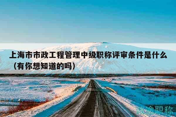 上海市市政工程管理中級職稱評審條件是什么（有你想知道的嗎）