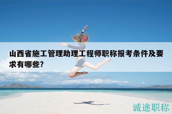 山西省施工管理助理工程師職稱報考條件及要求有哪些？
