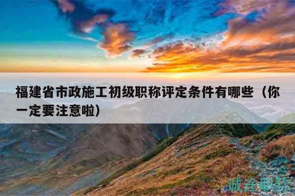 福建省市政施工初級職稱評定條件有哪些（你一定要注意啦）