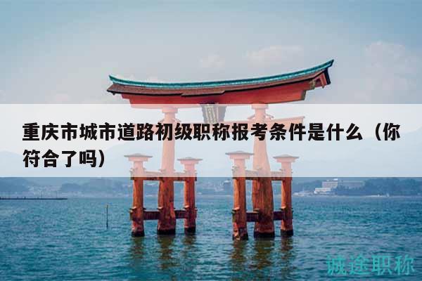 重慶市城市道路初級職稱報考條件是什么（你符合了嗎）