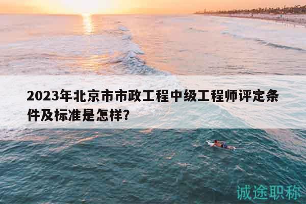2023年北京市市政工程中級工程師評定條件及標準是怎樣？