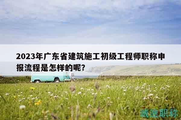 2023年廣東省建筑施工初級(jí)工程師職稱申報(bào)流程是怎樣的呢？
