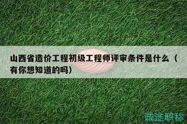 山西省造價(jià)工程初級(jí)工程師評(píng)審條件是什么（有你想知道的嗎）