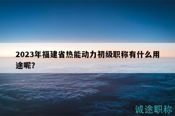 2023年福建省熱能動(dòng)力初級(jí)職稱有什么用途呢？