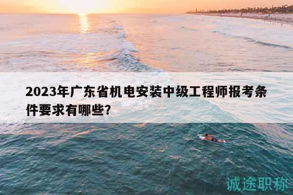 2023年廣東省機(jī)電安裝中級(jí)工程師報(bào)考條件要求有哪些？
