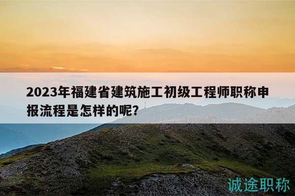 2023年福建省建筑施工初級(jí)工程師職稱申報(bào)流程是怎樣的呢？