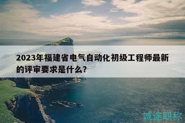 2023年福建省電氣自動(dòng)化初級(jí)工程師最新的評審要求是什么？