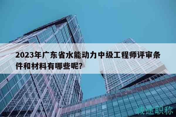 2023年廣東省水能動力中級工程師評審條件和材料有哪些呢？