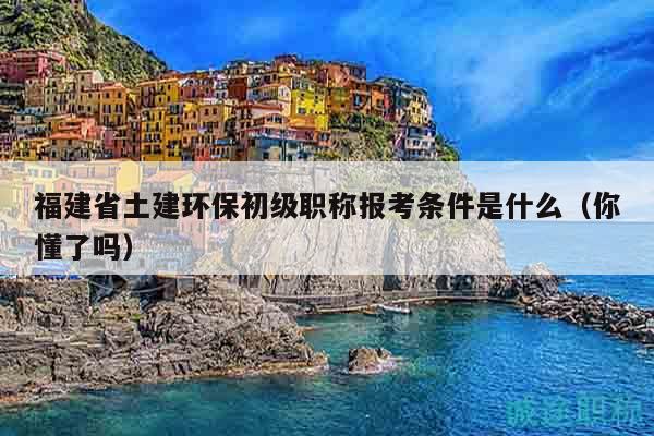 福建省土建環(huán)保初級職稱報考條件是什么（你懂了嗎）