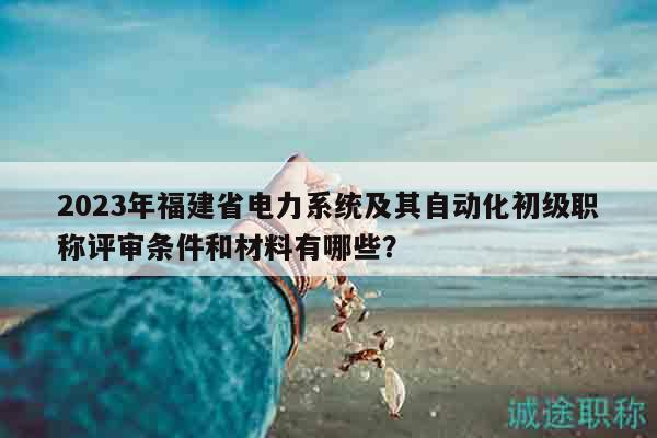 2023年福建省電力系統(tǒng)及其自動化初級職稱評審條件和材料有哪些？
