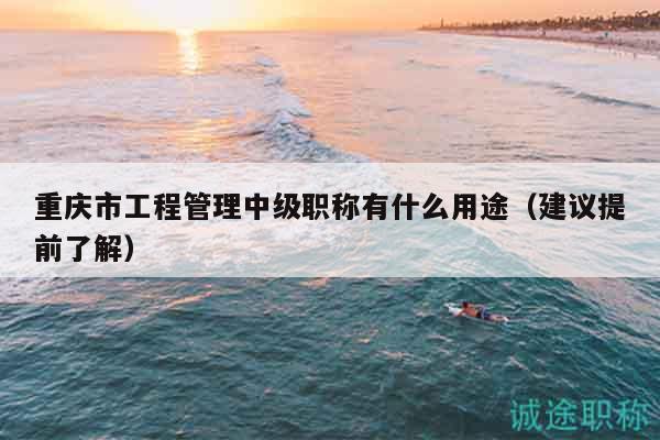 重慶市工程管理中級(jí)職稱有什么用途（建議提前了解）