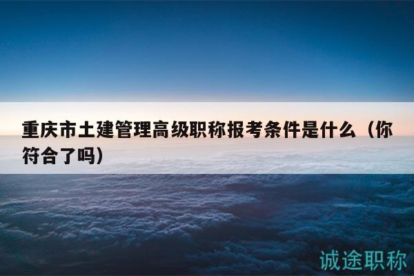 重慶市土建管理高級職稱報(bào)考條件是什么（你符合了嗎）