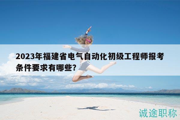 2023年福建省電氣自動化初級工程師報考條件要求有哪些？