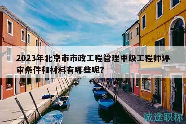 2023年北京市市政工程管理中級工程師評審條件和材料有哪些呢？