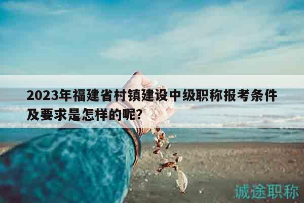2023年福建省村鎮(zhèn)建設(shè)中級職稱報考條件及要求是怎樣的呢？