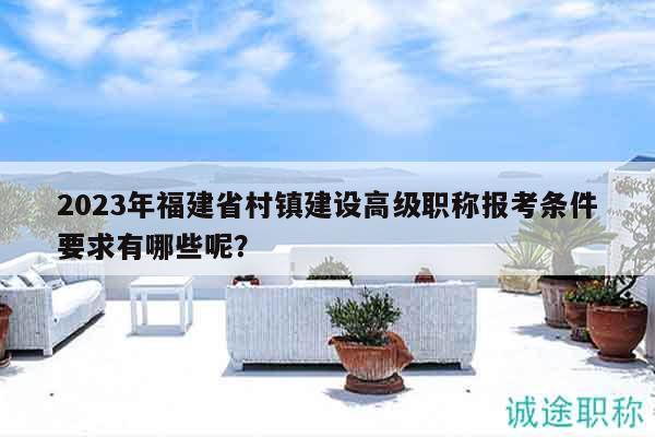 2023年福建省村鎮(zhèn)建設(shè)高級(jí)職稱報(bào)考條件要求有哪些呢？