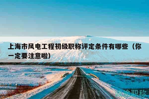 上海市風(fēng)電工程初級(jí)職稱評(píng)定條件有哪些（你一定要注意啦）