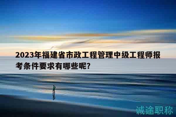 2023年福建省市政工程管理中級工程師報(bào)考條件要求有哪些呢？