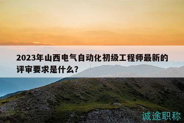 2023年山西電氣自動(dòng)化初級(jí)工程師最新的評(píng)審要求是什么？