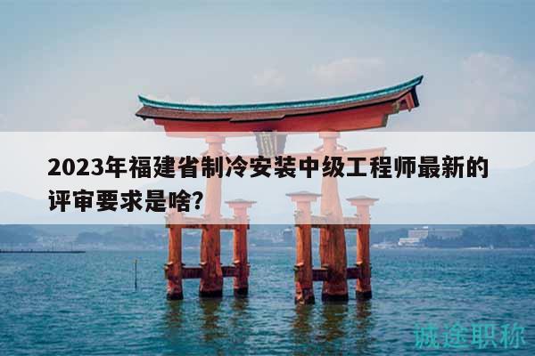 2023年福建省制冷安裝中級工程師最新的評審要求是啥？