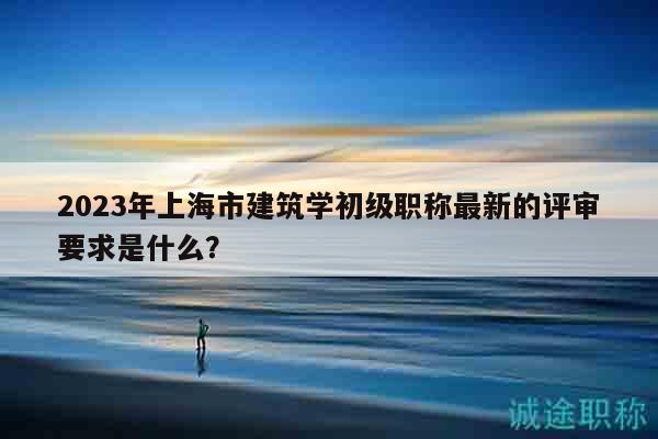 2023年上海市建筑學(xué)初級職稱最新的評審要求是什么？
