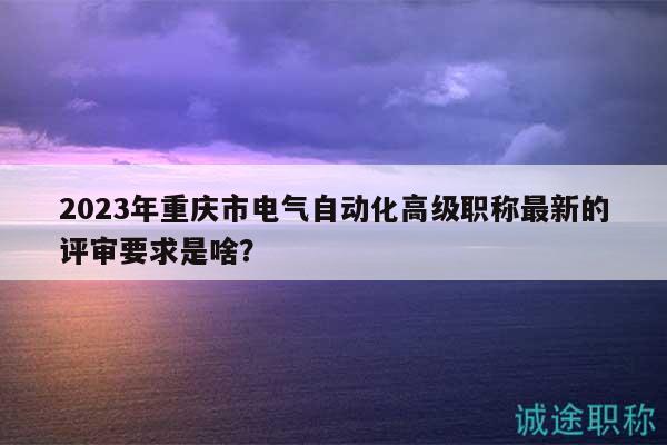 2023年重慶市電氣自動化高級職稱最新的評審要求是啥？