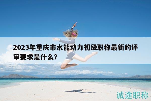 2023年重慶市水能動(dòng)力初級(jí)職稱最新的評(píng)審要求是什么？