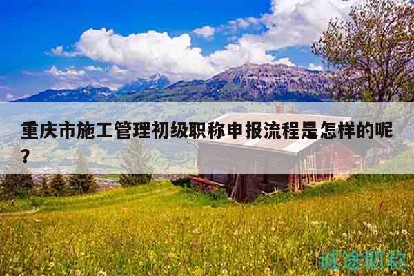 重慶市施工管理初級職稱申報流程是怎樣的呢？