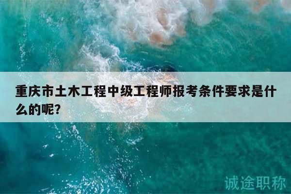 重慶市土木工程中級(jí)工程師報(bào)考條件要求是什么的呢？