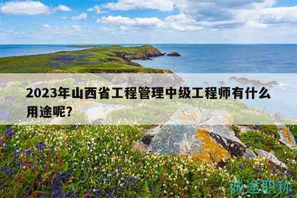 2023年山西省工程管理中級工程師有什么用途呢？