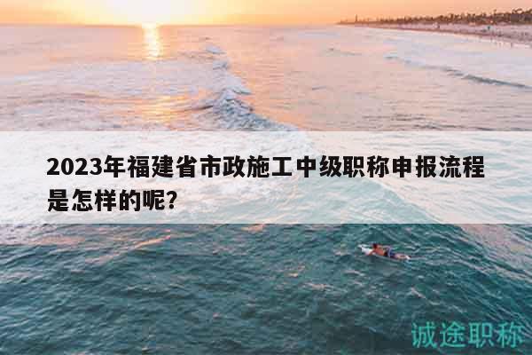 2023年福建省市政施工中級職稱申報流程是怎樣的呢？