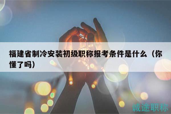 福建省制冷安裝初級職稱報考條件是什么（你懂了嗎）