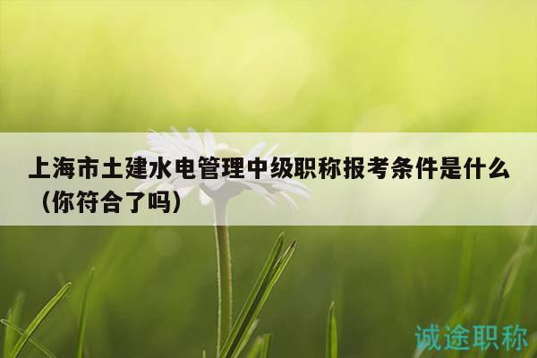 上海市土建水電管理中級(jí)職稱報(bào)考條件是什么（你符合了嗎）
