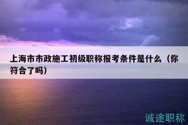 上海市市政施工初級職稱報考條件是什么（你符合了嗎）