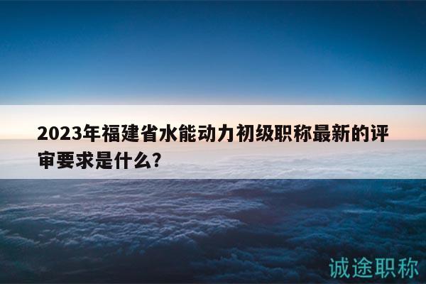 2023年福建省水能動力初級職稱最新的評審要求是什么？