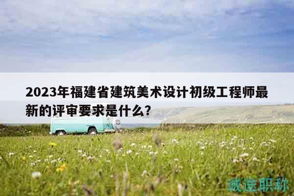 2023年福建省建筑美術(shù)設(shè)計初級工程師最新的評審要求是什么？