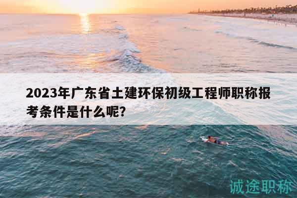 2023年廣東省土建環(huán)保初級工程師職稱報(bào)考條件是什么呢？