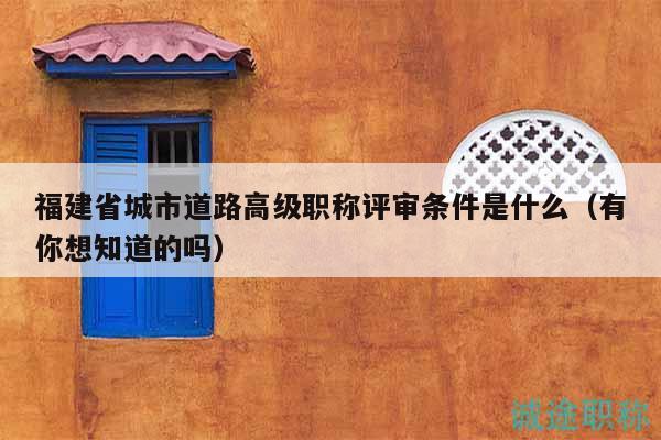 福建省城市道路高級職稱評審條件是什么（有你想知道的嗎）