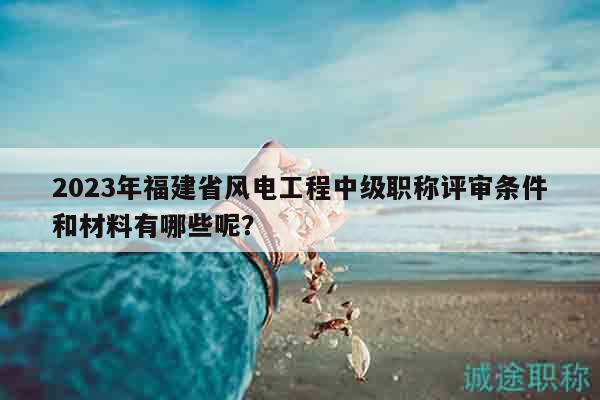 2023年福建省風(fēng)電工程中級職稱評審條件和材料有哪些呢？