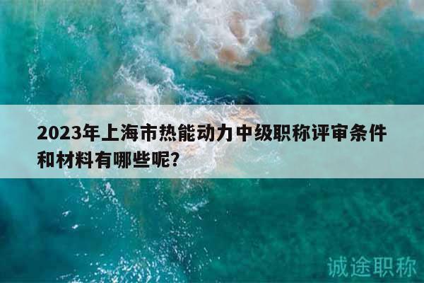 2023年上海市熱能動力中級職稱評審條件和材料有哪些呢？
