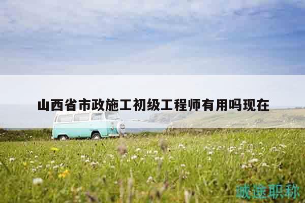 山西省市政施工初級(jí)工程師有用嗎現(xiàn)在