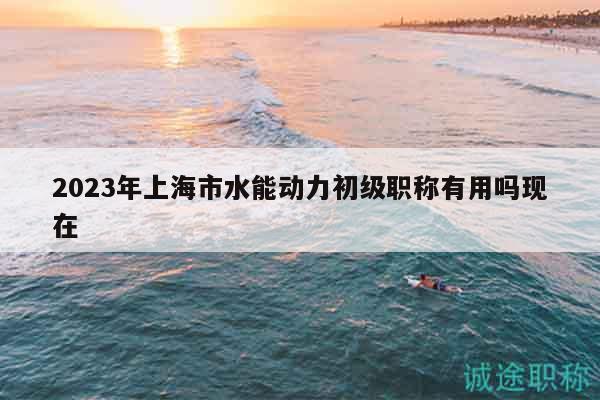 2023年上海市水能動(dòng)力初級(jí)職稱有用嗎現(xiàn)在