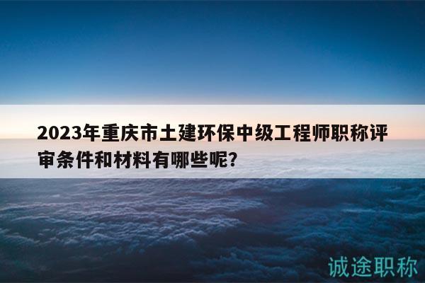 2023年重慶市土建環(huán)保中級工程師職稱評審條件和材料有哪些呢？