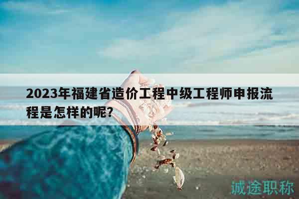 2023年福建省造價(jià)工程中級(jí)工程師申報(bào)流程是怎樣的呢？