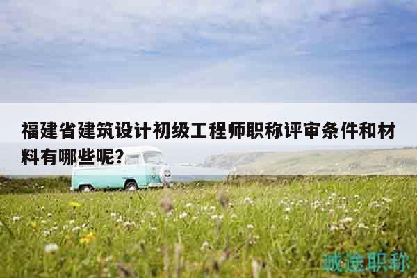 福建省建筑設(shè)計初級工程師職稱評審條件和材料有哪些呢？