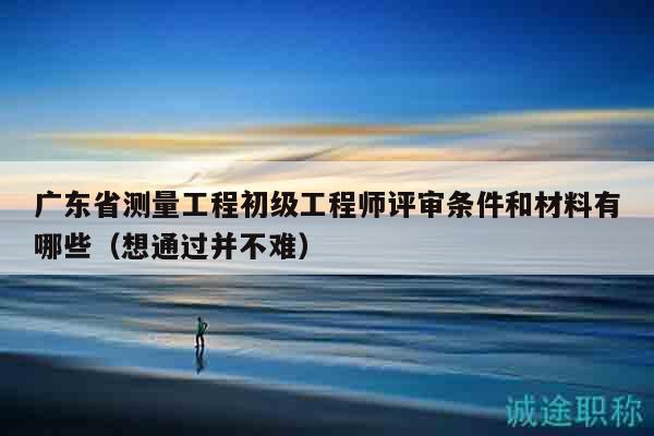 廣東省測(cè)量工程初級(jí)工程師評(píng)審條件和材料有哪些（想通過(guò)并不難）