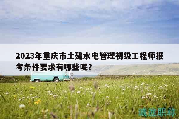2023年重慶市土建水電管理初級工程師報考條件要求有哪些呢？