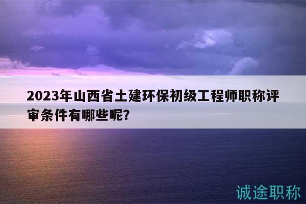 2023年山西省土建環(huán)保初級工程師職稱評審條件有哪些呢？
