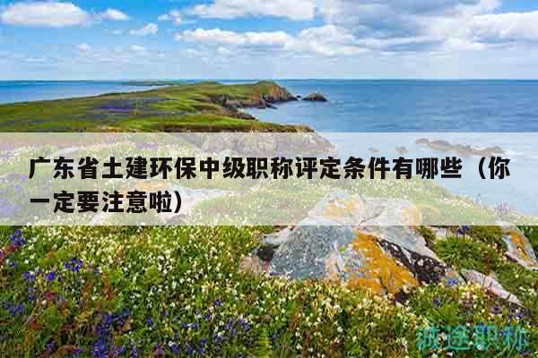 廣東省土建環(huán)保中級職稱評定條件有哪些（你一定要注意啦）